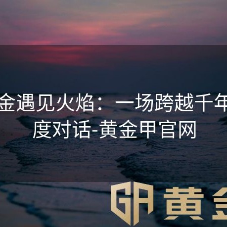 当黄金遇见火焰：一场跨越千年的温度对话-黄金甲官网