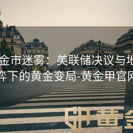 2024金市迷雾：美联储决议与地缘博弈下的黄金变局-黄金甲官网