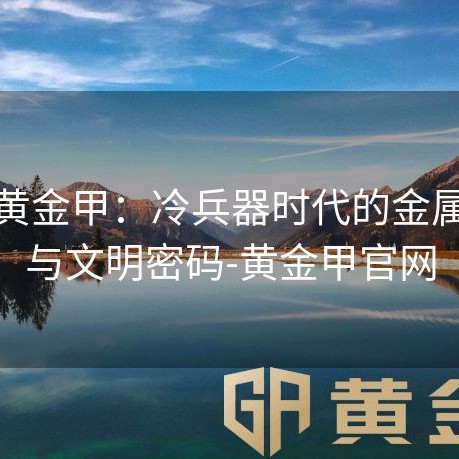 锁子黄金甲：冷兵器时代的金属诗篇与文明密码-黄金甲官网