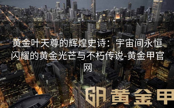 黄金叶天尊的辉煌史诗：宇宙间永恒闪耀的黄金光芒与不朽传说-黄金甲官网