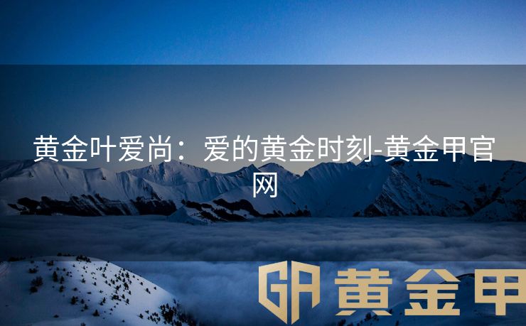 黄金叶爱尚：爱的黄金时刻-黄金甲官网