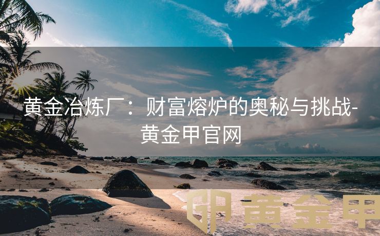 黄金冶炼厂：财富熔炉的奥秘与挑战-黄金甲官网