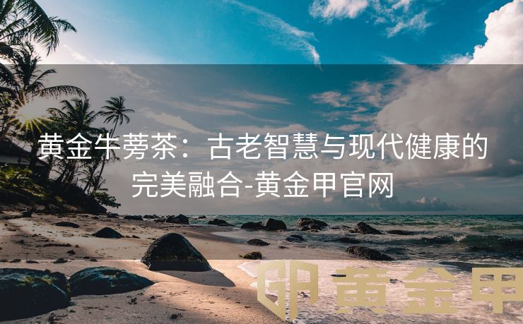黄金牛蒡茶：古老智慧与现代健康的完美融合-黄金甲官网