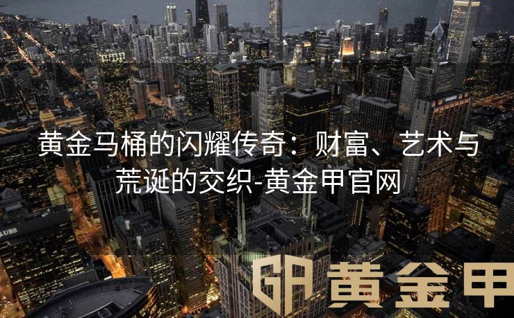 黄金马桶的闪耀传奇：财富、艺术与荒诞的交织-黄金甲官网