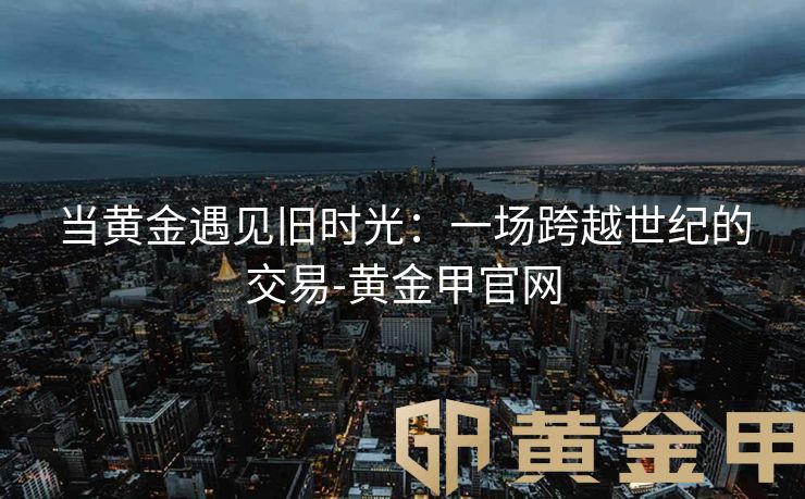 当黄金遇见旧时光：一场跨越世纪的交易-黄金甲官网