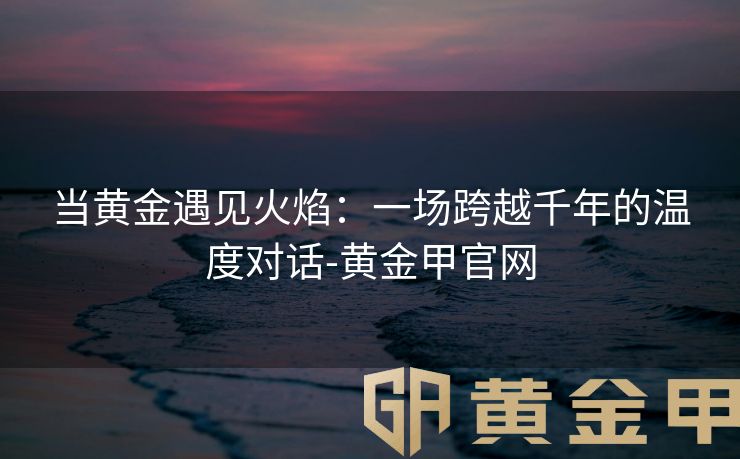当黄金遇见火焰：一场跨越千年的温度对话-黄金甲官网