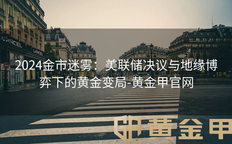2024金市迷雾：美联储决议与地缘博弈下的黄金变局-黄金甲官网