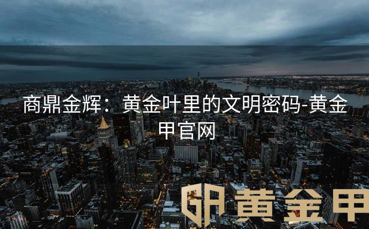 商鼎金辉：黄金叶里的文明密码-黄金甲官网